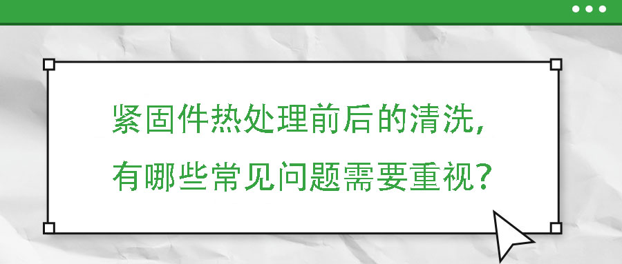 緊固件熱處理前后的清洗，有哪些常見問題需要重視？